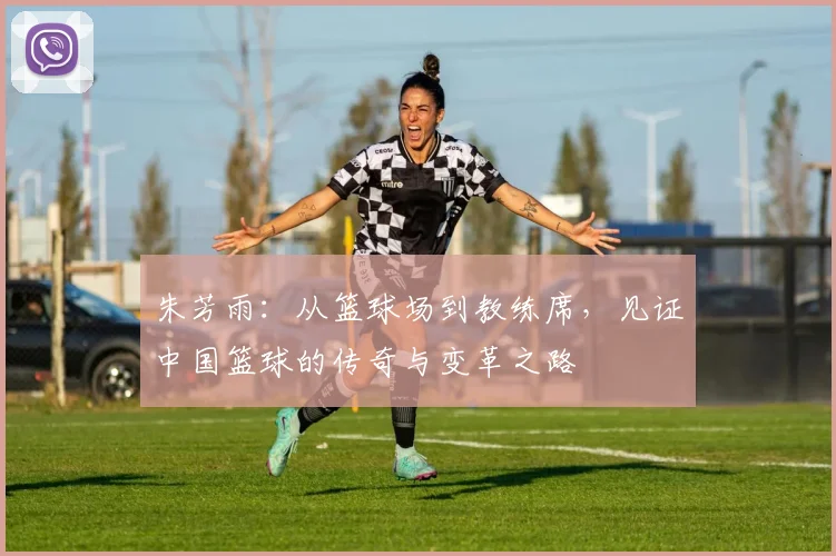 朱芳雨：从篮球场到教练席，见证中国篮球的传奇与变革之路