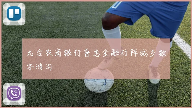 九台农商银行普惠金融对阵城乡数字鸿沟