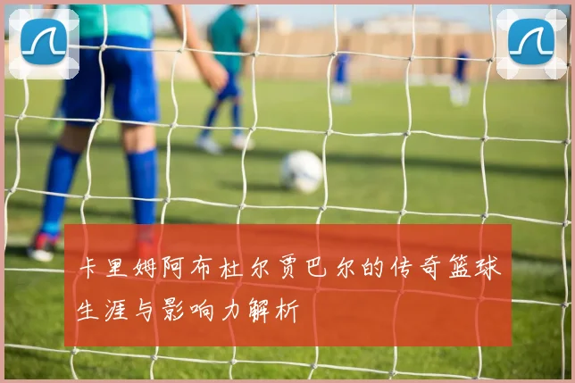 卡里姆阿布杜尔贾巴尔的传奇篮球生涯与影响力解析