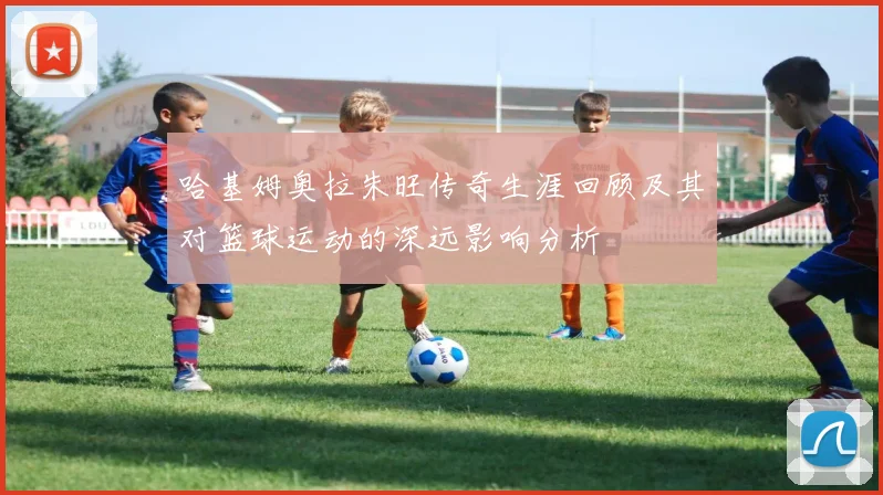 哈基姆奥拉朱旺传奇生涯回顾及其对篮球运动的深远影响分析