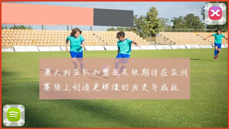 澳大利亚队加盟亚足联期待在亚洲赛场上创造更辉煌的历史与成就