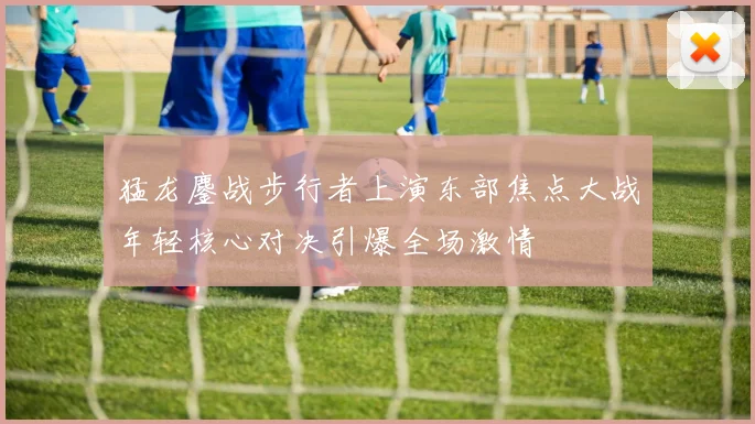 猛龙鏖战步行者上演东部焦点大战年轻核心对决引爆全场激情