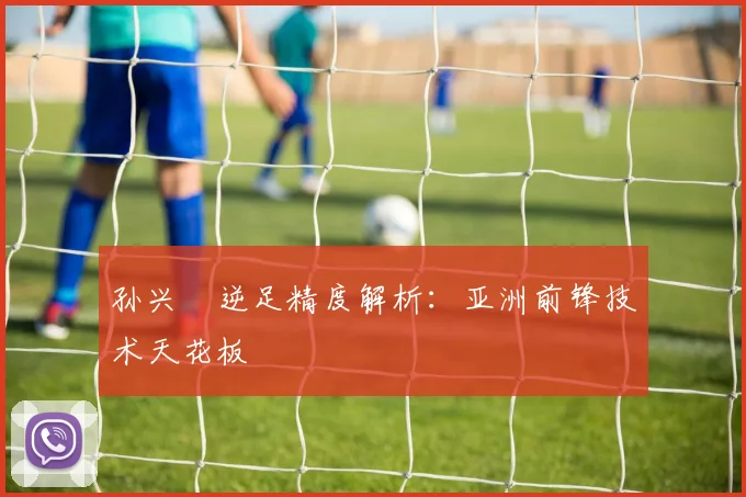 孙兴慜逆足精度解析：亚洲前锋技术天花板