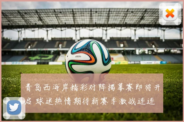 青岛西海岸精彩对阵揭幕赛即将开启 球迷热情期待新赛季激战连连
